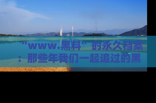 “www.黑料”的永久档案：那些年我们一起追过的黑料真相