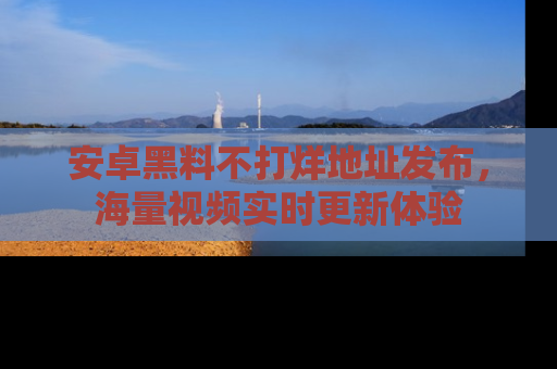 安卓黑料不打烊地址发布，海量视频实时更新体验