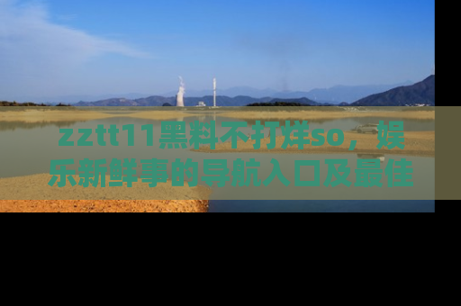 zztt11黑料不打烊so，娱乐新鲜事的导航入口及最佳浏览线路推荐