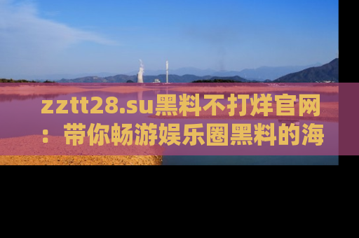 zztt28.su黑料不打烊官网：带你畅游娱乐圈黑料的海洋，掌握每一条最新消息