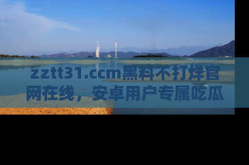 zztt31.ccm黑料不打烊官网在线，安卓用户专属吃瓜神器大揭秘