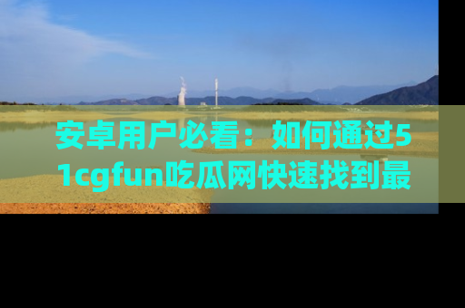 安卓用户必看：如何通过51cgfun吃瓜网快速找到最新链接？
