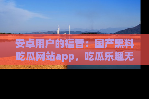 安卓用户的福音：国产黑料吃瓜网站app，吃瓜乐趣无穷尽！