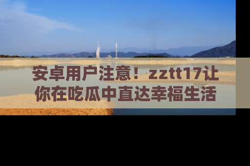 安卓用户注意！zztt17让你在吃瓜中直达幸福生活