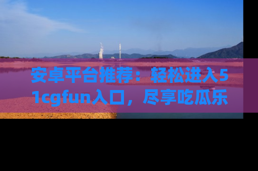 安卓平台推荐：轻松进入51cgfun入口，尽享吃瓜乐趣