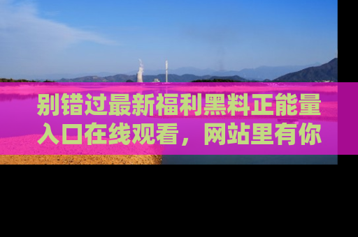 别错过最新福利黑料正能量入口在线观看，网站里有你想看的所有秘密！