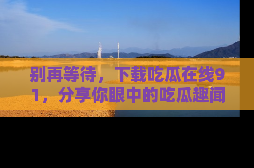 别再等待，下载吃瓜在线91，分享你眼中的吃瓜趣闻吧！