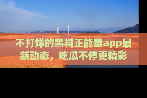 不打烊的黑料正能量app最新动态，吃瓜不停更精彩