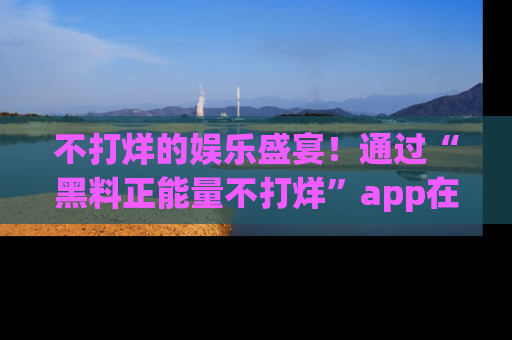 不打烊的娱乐盛宴！通过“黑料正能量不打烊”app在线观看最新内容，链接在此，不容错过！