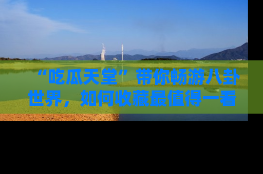 “吃瓜天堂”带你畅游八卦世界，如何收藏最值得一看的趣闻？