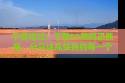 不容错过！下载91黑料正能量，分享这瓜保熟的每一个瞬间！