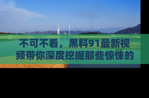 不可不看，黑料91最新视频带你深度挖掘那些惊悚的黑料内幕！