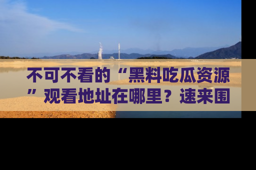 不可不看的“黑料吃瓜资源”观看地址在哪里？速来围观吧！
