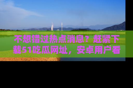 不想错过热点消息？赶紧下载51吃瓜网址，安卓用户看这边！