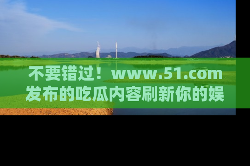 不要错过！www.51.com发布的吃瓜内容刷新你的娱乐认知