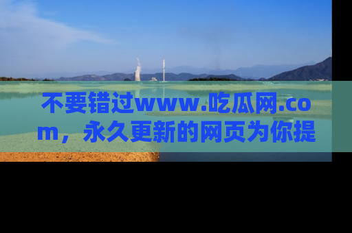 不要错过www.吃瓜网.com，永久更新的网页为你提供吃瓜盛宴！