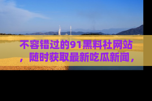 不容错过的91黑料社网站，随时获取最新吃瓜新闻，留意91黑料社的动态更新！