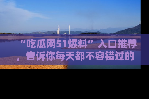 “吃瓜网51爆料”入口推荐，告诉你每天都不容错过的娱乐八卦！