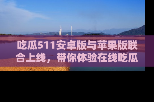 吃瓜511安卓版与苹果版联合上线，带你体验在线吃瓜新天地