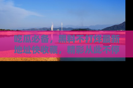 吃瓜必备，黑料不打烊最新地址快收藏，精彩从此不停！
