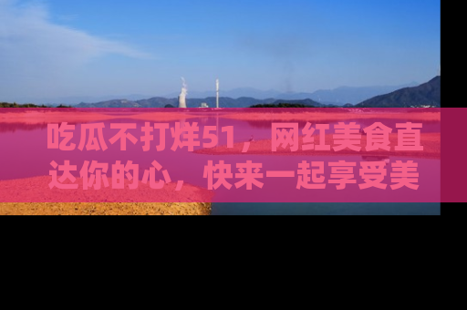 吃瓜不打烊51，网红美食直达你的心，快来一起享受美好时光！