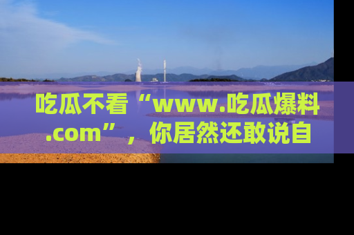 吃瓜不看“www.吃瓜爆料.com”，你居然还敢说自己是吃瓜群众？