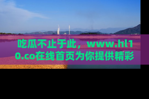 吃瓜不止于此，www.hl10.co在线首页为你提供精彩内幕