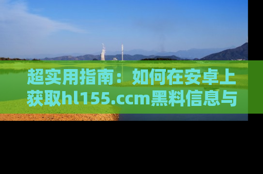 超实用指南：如何在安卓上获取hl155.ccm黑料信息与技巧