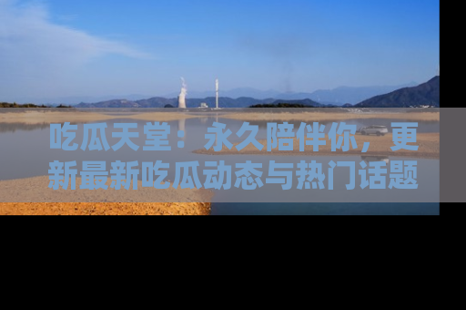 吃瓜天堂：永久陪伴你，更新最新吃瓜动态与热门话题