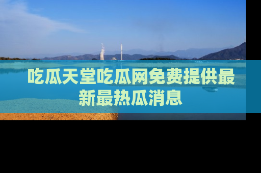吃瓜天堂吃瓜网免费提供最新最热瓜消息