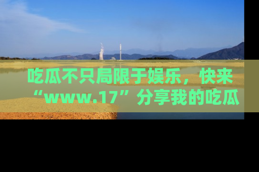 吃瓜不只局限于娱乐，快来“www.17”分享我的吃瓜技巧，成为社交圈的明星！