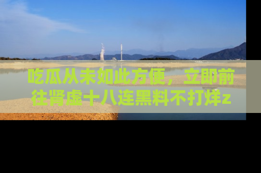 吃瓜从未如此方便，立即前往肾虚十八连黑料不打烊zzzttt，发现更多精彩，地址在这里！