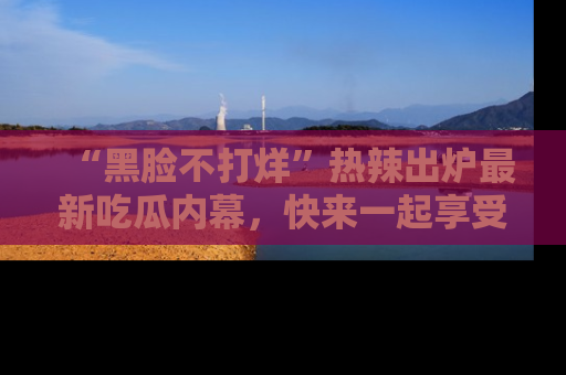 “黑脸不打烊”热辣出炉最新吃瓜内幕，快来一起享受这份乐趣吧！