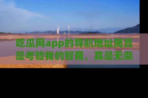 吃瓜网app的导航地址简直是考验我的智商，真是无奈！