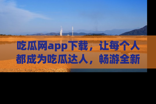 吃瓜网app下载，让每个人都成为吃瓜达人，畅游全新网页！