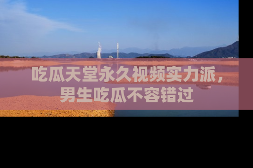 吃瓜天堂永久视频实力派，男生吃瓜不容错过