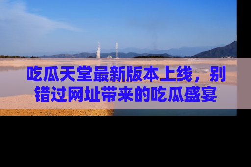 吃瓜天堂最新版本上线，别错过网址带来的吃瓜盛宴