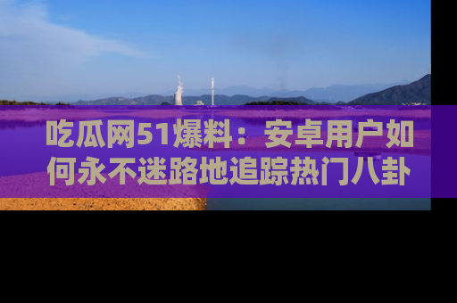 吃瓜网51爆料：安卓用户如何永不迷路地追踪热门八卦信息