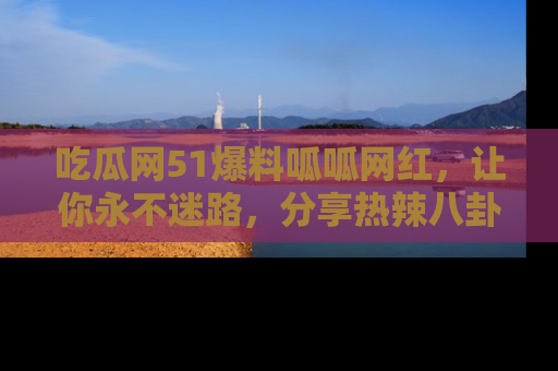 吃瓜网51爆料呱呱网红，让你永不迷路，分享热辣八卦速递！