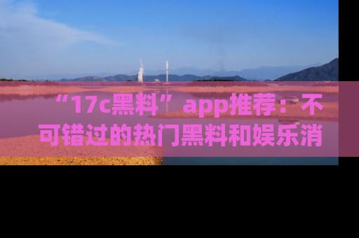 “17c黑料”app推荐:不可错过的热门黑料和娱乐消息