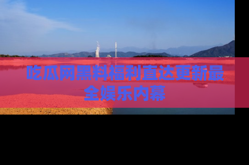 吃瓜网黑料福利直达更新最全娱乐内幕