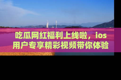 吃瓜网红福利上线啦，ios用户专享精彩视频带你体验乐趣！