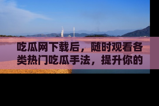 吃瓜网下载后，随时观看各类热门吃瓜手法，提升你的社交技能！