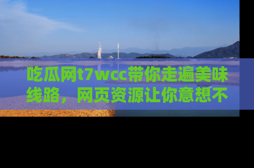 吃瓜网t7wcc带你走遍美味线路，网页资源让你意想不到！