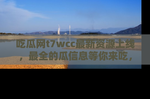 吃瓜网t7wcc最新资源上线，最全的瓜信息等你来吃，快来围观！