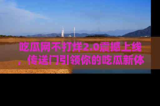 吃瓜网不打烊2.0震撼上线，传送门引领你的吃瓜新体验