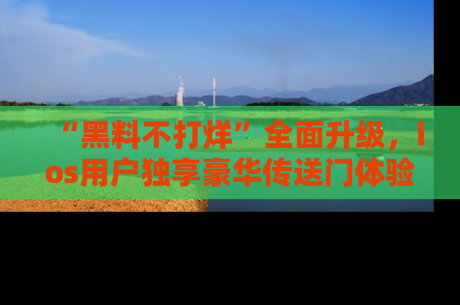 “黑料不打烊”全面升级，ios用户独享豪华传送门体验！