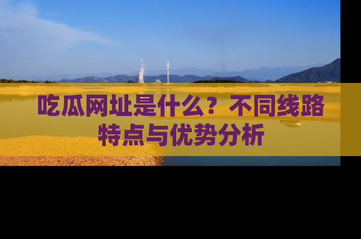 吃瓜网址是什么？不同线路特点与优势分析