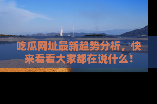 吃瓜网址最新趋势分析，快来看看大家都在说什么！
