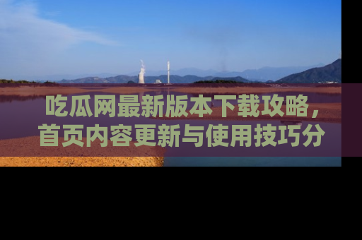 吃瓜网最新版本下载攻略，首页内容更新与使用技巧分享